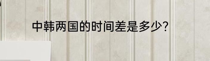 中韩两国的时间差是多少？