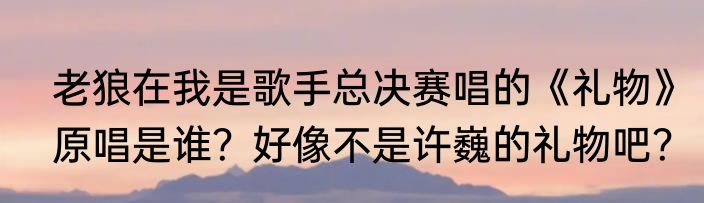 老狼在我是歌手总决赛唱的《礼物》原唱是谁？好像不是许巍的礼物吧？
