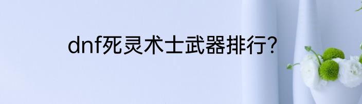 dnf死灵术士武器排行？