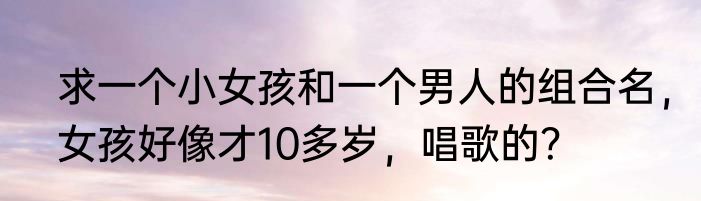 求一个小女孩和一个男人的组合名，女孩好像才10多岁，唱歌的？