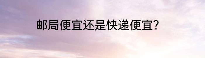邮局便宜还是快递便宜？