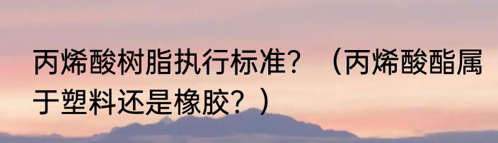 丙烯酸树脂执行标准？（丙烯酸酯属于塑料还是橡胶？）
