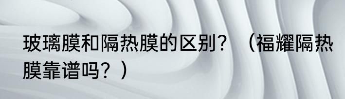 玻璃膜和隔热膜的区别？（福耀隔热膜靠谱吗？）