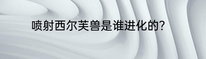 喷射西尔芙兽是谁进化的？