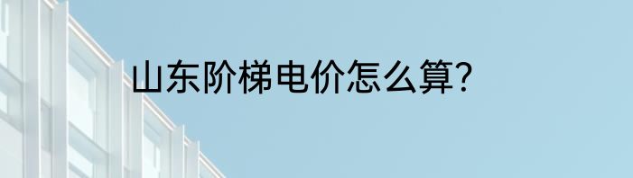 山东阶梯电价怎么算？