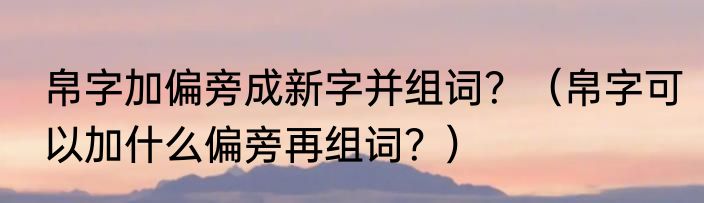 帛字加偏旁成新字并组词？（帛字可以加什么偏旁再组词？）