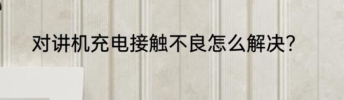 对讲机充电接触不良怎么解决？
