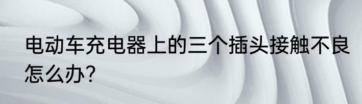 电动车充电器上的三个插头接触不良怎么办？