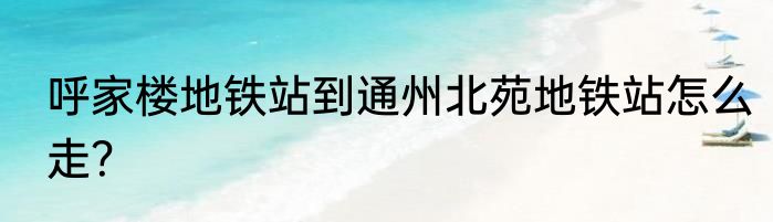 呼家楼地铁站到通州北苑地铁站怎么走？