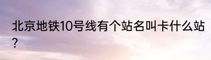 北京地铁10号线有个站名叫卡什么站？