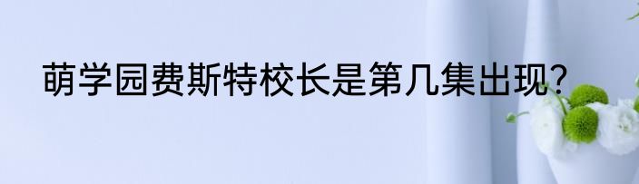 萌学园费斯特校长是第几集出现？