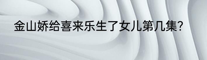 金山娇给喜来乐生了女儿第几集？