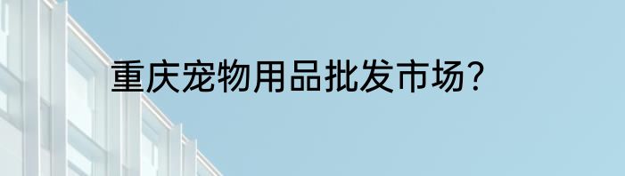重庆宠物用品批发市场？