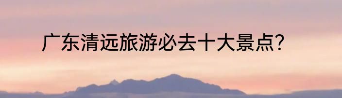 广东清远旅游必去十大景点？