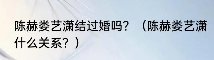 陈赫娄艺潇结过婚吗？（陈赫娄艺潇什么关系？）