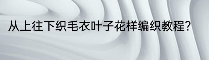 从上往下织毛衣叶子花样编织教程？