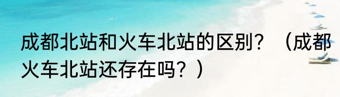 成都北站和火车北站的区别？（成都火车北站还存在吗？）