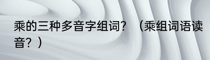 乘的三种多音字组词？（乘组词语读音？）