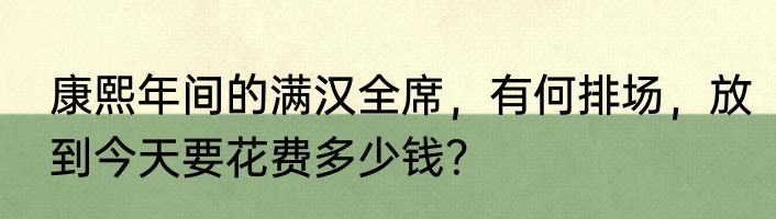 康熙年间的满汉全席，有何排场，放到今天要花费多少钱？