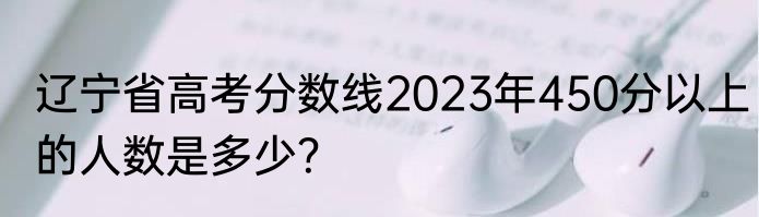 辽宁省高考分数线2023年450分以上的人数是多少？