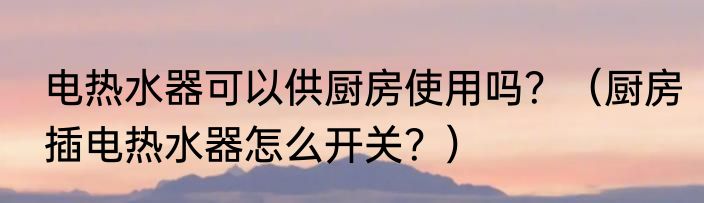 电热水器可以供厨房使用吗？（厨房插电热水器怎么开关？）