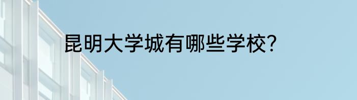 昆明大学城有哪些学校？