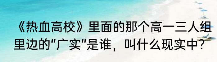 《热血高校》里面的那个高一三人组里边的“广实”是谁，叫什么现实中？