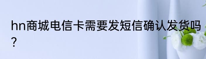 hn商城电信卡需要发短信确认发货吗？