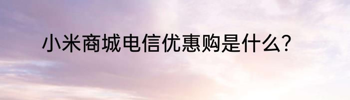 小米商城电信优惠购是什么？