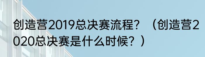 创造营2019总决赛流程？（创造营2020总决赛是什么时候？）