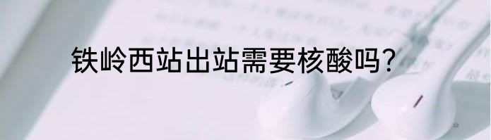 铁岭西站出站需要核酸吗？