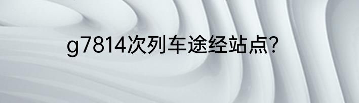 g7814次列车途经站点？
