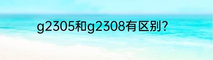 g2305和g2308有区别？