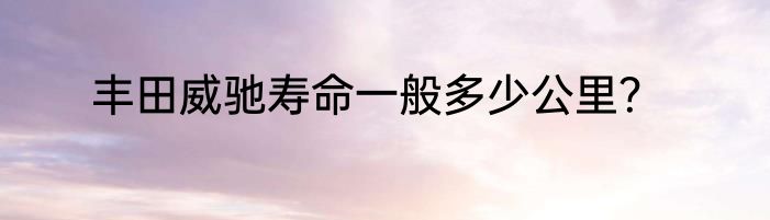 丰田威驰寿命一般多少公里？