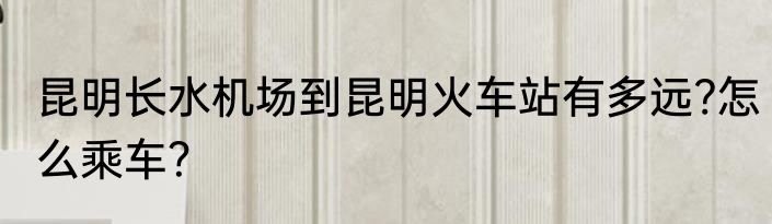 昆明长水机场到昆明火车站有多远?怎么乘车？