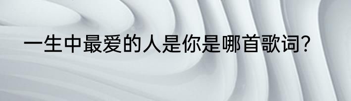 一生中最爱的人是你是哪首歌词？