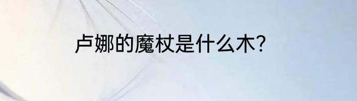 卢娜的魔杖是什么木？