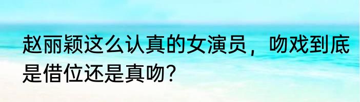 赵丽颖这么认真的女演员，吻戏到底是借位还是真吻？