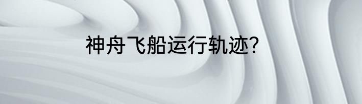 神舟飞船运行轨迹？