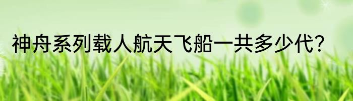 神舟系列载人航天飞船一共多少代？
