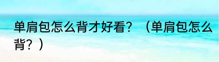 单肩包怎么背才好看？（单肩包怎么背？）