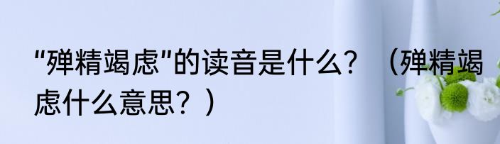 “殚精竭虑”的读音是什么？（殚精竭虑什么意思？）