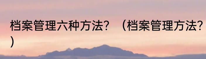 档案管理六种方法？（档案管理方法？）