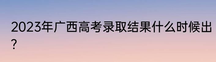 2023年广西高考录取结果什么时候出？