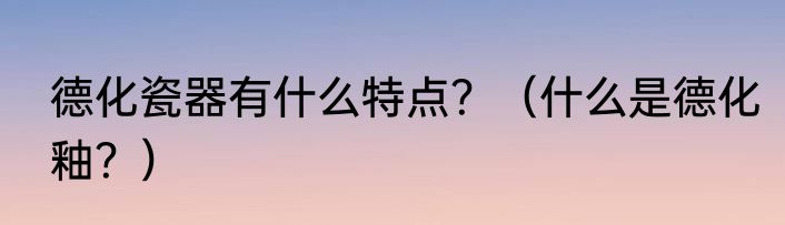 德化瓷器有什么特点？（什么是德化釉？）