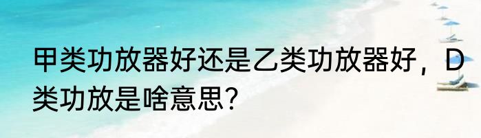 甲类功放器好还是乙类功放器好，D类功放是啥意思？