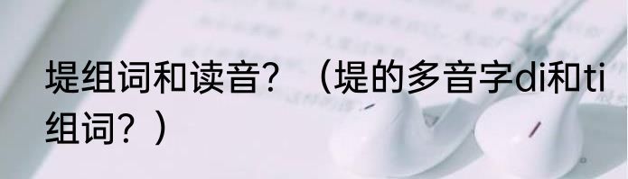 堤组词和读音？（堤的多音字di和ti组词？）