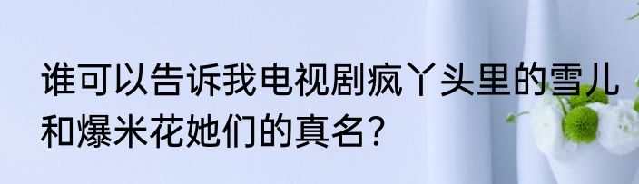 谁可以告诉我电视剧疯丫头里的雪儿和爆米花她们的真名？