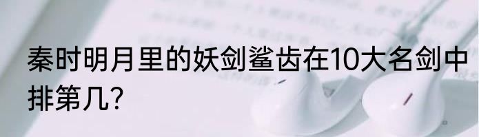 秦时明月里的妖剑鲨齿在10大名剑中排第几？