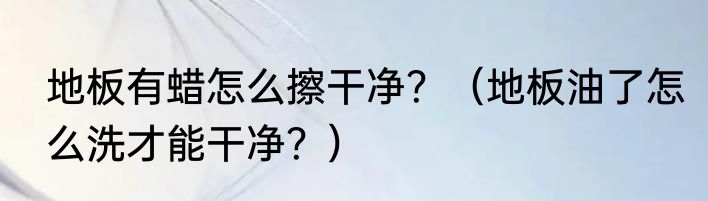 地板有蜡怎么擦干净？（地板油了怎么洗才能干净？）